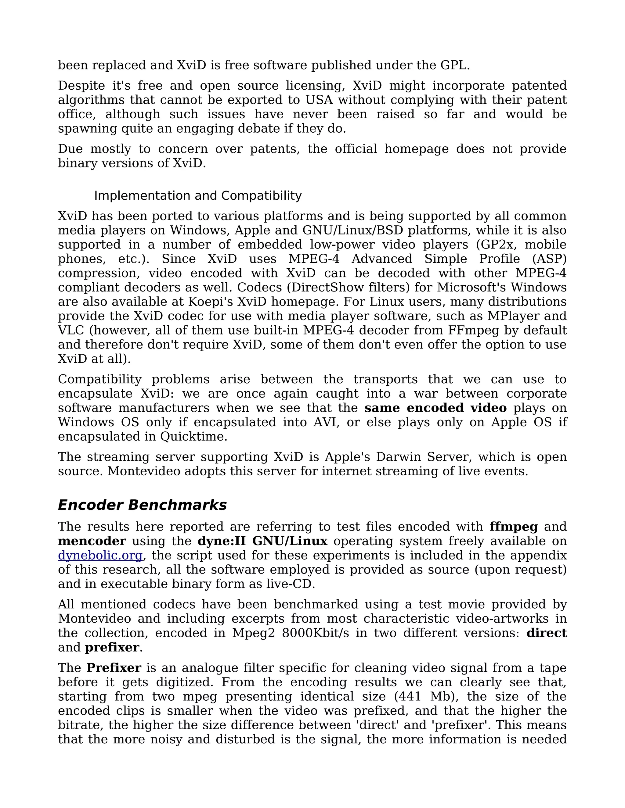 been replaced and XviD is free software published under the GPL.
Despite it's free and open source licensing, XviD might incorporate patented
algorithms that cannot be exported to USA without complying with their patent
office, although such issues have never been raised so far and would be
spawning quite an engaging debate if they do.
Due mostly to concern over patents, the official homepage does not provide
binary versions of XviD.

     Implementation and Compatibility
XviD has been ported to various platforms and is being supported by all common
media players on Windows, Apple and GNU/Linux/BSD platforms, while it is also
supported in a number of embedded low-power video players (GP2x, mobile
phones, etc.). Since XviD uses MPEG-4 Advanced Simple Profile (ASP)
compression, video encoded with XviD can be decoded with other MPEG-4
compliant decoders as well. Codecs (DirectShow filters) for Microsoft's Windows
are also available at Koepi's XviD homepage. For Linux users, many distributions
provide the XviD codec for use with media player software, such as MPlayer and
VLC (however, all of them use built-in MPEG-4 decoder from FFmpeg by default
and therefore don't require XviD, some of them don't even offer the option to use
XviD at all).
Compatibility problems arise between the transports that we can use to
encapsulate XviD: we are once again caught into a war between corporate
software manufacturers when we see that the same encoded video plays on
Windows OS only if encapsulated into AVI, or else plays only on Apple OS if
encapsulated in Quicktime.
The streaming server supporting XviD is Apple's Darwin Server, which is open
source. Montevideo adopts this server for internet streaming of live events.

Encoder Benchmarks
The results here reported are referring to test files encoded with ffmpeg and
mencoder using the dyne:II GNU/Linux operating system freely available on
dynebolic.org, the script used for these experiments is included in the appendix
of this research, all the software employed is provided as source (upon request)
and in executable binary form as live-CD.
All mentioned codecs have been benchmarked using a test movie provided by
Montevideo and including excerpts from most characteristic video-artworks in
the collection, encoded in Mpeg2 8000Kbit/s in two different versions: direct
and prefixer.
The Prefixer is an analogue filter specific for cleaning video signal from a tape
before it gets digitized. From the encoding results we can clearly see that,
starting from two mpeg presenting identical size (441 Mb), the size of the
encoded clips is smaller when the video was prefixed, and that the higher the
bitrate, the higher the size difference between 'direct' and 'prefixer'. This means
that the more noisy and disturbed is the signal, the more information is needed
 
