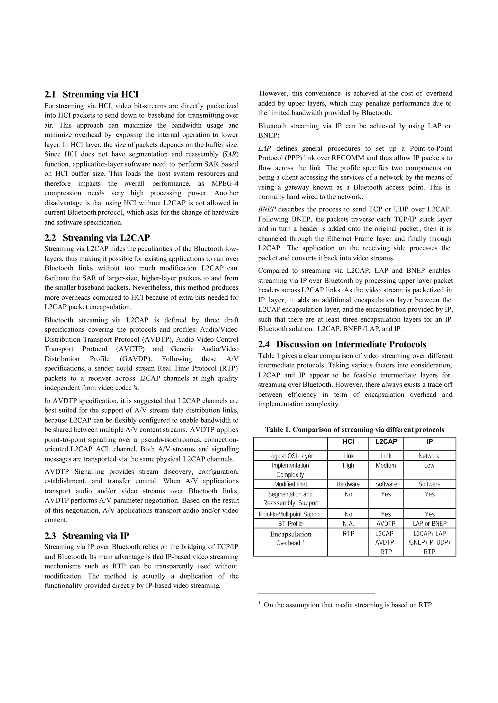 2.1 Streaming via HCI                                                    However, this convenience is achieved at the cost of overhead
For streaming via HCI, video bit-streams are directly packetized        added by upper layers, which may penalize performance due to
into HCI packets to send down to baseband for transmitting over         the limited bandwidth provided by Bluetooth.
air. This approach can maximize the bandwidth usage and                 Bluetooth streaming via IP can be achieved by using LAP or
minimize overhead by exposing the internal operation to lower           BNEP:
layer. In HCI layer, the size of packets depends on the buffer size.
                                                                        LAP defines general procedures to set up a Point-to-Point
Since HCI does not have segmentation and reassembly (SAR)
                                                                        Protocol (PPP) link over RFCOMM and thus allow IP packets to
function, application-layer software need to perform SAR based
                                                                        flow across the link. The profile specifies two components on
on HCI buffer size. This loads the host system resources and
                                                                        being a client accessing the services of a network by the means of
therefore impacts the overall performance, as MPEG-4
                                                                        using a gateway known as a Bluetooth access point. This is
compression needs very high processing power. Another
                                                                        normally hard wired to the network.
disadvantage is that using HCI without L2CAP is not allowed in
current Bluetooth protocol, which asks for the change of hardware       BNEP describes the process to send TCP or UDP over L2CAP.
and software specification.                                             Following BNEP, the packets traverse each TCP/IP stack layer
                                                                        and in turn a header is added onto the original packet , then it is
2.2 Streaming via L2CAP                                                 channeled through the Ethernet Frame layer and finally through
Streaming via L2CAP hides the peculiarities of the Bluetooth low-       L2CAP. The application on the receiving side processes the
layers, thus making it possible for existing applications to run over   packet and converts it back into video streams.
Bluetooth links without too much modification. L2CAP can                Compared to streaming via L2CAP, LAP and BNEP enables
facilitate the SAR of larger-size, higher-layer packets to and from     streaming via IP over Bluetooth by processing upper layer packet
the smaller baseband packets. Nevertheless, this method produces        headers across L2CAP links. As the video stream is packetized in
more overheads compared to HCI because of extra bits needed for         IP layer, it a an additional encapsulation layer between the
                                                                                      dds
L2CAP packet encapsulation.                                             L2CAP encapsulation layer, and the encapsulation provided by IP,
Bluetooth streaming via L2CAP is defined by three draft                 such that there are at least three encapsulation layers for an IP
specifications covering the protocols and profiles: Audio/Video         Bluetooth solution: L2CAP, BNEP /LAP, and IP.
Distribution Transport Protocol (AVDTP), Audio Video Control
Transport Protocol (AVCTP) and Generic Audio/Video
                                                                        2.4 Discussion on Intermediate Protocols
Distribution Profile (GAVDP). Following these A/V                       Table 1 gives a clear comparison of video streaming over different
specifications, a sender could stream Real Time Protocol (RTP)          intermediate protocols. Taking various factors into consideration,
packets to a receiver across L    2CAP channels at high quality         L2CAP and IP appear to be feasible intermediate layers for
independent from video codec’  s.                                       streaming over Bluetooth. However, there always exists a trade off
                                                                        between efficiency in term of encapsulation overhead and
In AVDTP specification, it is suggested that L2CAP channels are         implementation complexity.
best suited for the support of A/V stream data distribution links,
because L2CAP can be flexibly configured to enable bandwidth to
be shared between multiple A/V content streams. AVDTP applies               Table 1. Comparison of streaming via different protocols
point-to-point signalling over a pseudo-isochronous, connection-                                        HCI      L2CAP            IP
oriented L2CAP ACL channel. Both A/V streams and signalling
messages are transported via the same physical L2CAP channels.               Logical OSI Layer          Link      Link         Network
                                                                              Implementation            High     Medium          Low
AVDTP Signalling provides stream discovery, configuration,                      Complexity
establishment, and transfer control. When A/V applications                     Modified Part          Hardware   Software      Software
transport audio and/or video streams over Bluetooth links,                   Segmentation and           No         Yes           Yes
AVDTP performs A/V parameter negotiation. Based on the result               Reassembly Support
of this negotiation, A/V applications transport audio and/or video
                                                                        Point-to-Multipoint Support     No        Yes            Yes
content.
                                                                                 BT Profile             N.A.     AVDTP       LAP or BNEP
2.3 Streaming via IP                                                          Encapsulation             RTP      L2CAP+       L2CAP+ LAP
                                                                                Overhead   1                     AVDTP+     /BNEP+IP+UDP+
Streaming via IP over Bluetooth relies on the bridging of TCP/IP
                                                                                                                   RTP           RTP
and Bluetooth. Its main advantage is that IP-based video streaming
mechanisms such as RTP can be transparently used without
modification. The method is actually a duplication of the
functionality provided directly by IP-based video streaming.

                                                                        1
                                                                            On the assumption that media streaming is based on RTP
 