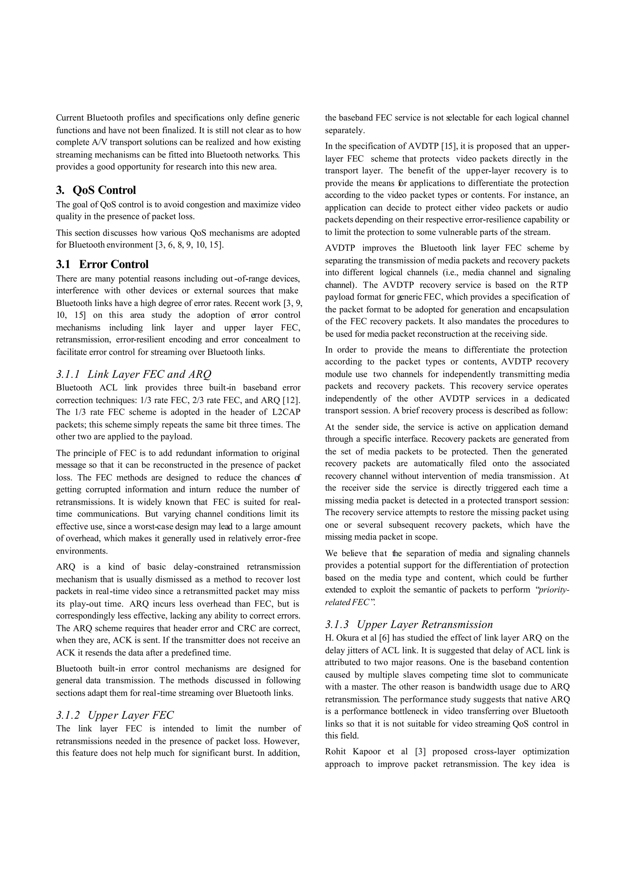 Current Bluetooth profiles and specifications only define generic        the baseband FEC service is not selectable for each logical channel
functions and have not been finalized. It is still not clear as to how   separately.
complete A/V transport solutions can be realized and how existing        In the specification of AVDTP [15], it is proposed that an upper-
streaming mechanisms can be fitted into Bluetooth networks. This         layer FEC scheme that protects video packets directly in the
provides a good opportunity for research into this new area.             transport layer. The benefit of the upp er-layer recovery is to
                                                                         provide the means for applications to differentiate the protection
3. QoS Control                                                           according to the video packet types or contents. For instance, an
The goal of QoS control is to avoid congestion and maximize video        application can decide to protect either video packets or audio
quality in the presence of packet loss.                                  packets depending on their respective error-resilience capability or
This section discusses how various QoS mechanisms are adopted            to limit the protection to some vulnerable parts of the stream.
for Bluetooth environment [3, 6, 8, 9, 10, 15].                          AVDTP improves the Bluetooth link layer FEC scheme by
                                                                         separating the transmission of media packets and recovery packets
3.1 Error Control
                                                                         into different logical channels (i.e., media channel and signaling
There are many potential reasons including out -of-range devices,
                                                                         channel). The AVDTP recovery service is based on the RTP
interference with other devices or external sources that make
                                                                         payload format for generic FEC, which provides a specification of
Bluetooth links have a high degree of error rates. Recent work [3, 9,
                                                                         the packet format to be adopted for generation and encapsulation
10, 15] on this area study the adoption of error control
                                                                         of the FEC recovery packets. It also mandates the procedures to
mechanisms including link layer and upper layer FEC,
                                                                         be used for media packet reconstruction at the receiving side.
retransmission, error-resilient encoding and error concealment to
facilitate error control for streaming over Bluetooth links.             In order to provide the means to differentiate the protection
                                                                         according to the packet types or contents, AVDTP recovery
3.1.1 Link Layer FEC and ARQ                                             module use two channels for independently transmitting media
Bluetooth ACL link provides three built-in baseband error                packets and recovery packets. This recovery service operates
correction techniques: 1/3 rate FEC, 2/3 rate FEC, and ARQ [12].         independently of the other AVDTP services in a dedicated
The 1/3 rate FEC scheme is adopted in the header of L2CAP                transport session. A brief recovery process is described as follow:
packets; this scheme simply repeats the same bit three times. The        At the sender side, the service is active on application demand
other two are applied to the payload.                                    through a specific interface. Recovery packets are generated from
The principle of FEC is to add redundant information to original         the set of media packets to be protected. Then the generated
message so that it can be reconstructed in the presence of packet        recovery packets are automatically filed onto the associated
loss. The FEC methods are designed to reduce the chances of              recovery channel without intervention of media transmission. At
getting corrupted information and inturn reduce the number of            the receiver side the service is directly triggered each time a
retransmissions. It is widely known that FEC is suited for real-         missing media packet is detected in a protected transport session:
time communications. But varying channel conditions limit its            The recovery service attempts to restore the missing packet using
effective use, since a worst-case design may lead to a large amount      one or several subsequent recovery packets, which have the
of overhead, which makes it generally used in relatively error-free      missing media packet in scope.
environments.                                                            We believe that the separation of media and signaling channels
ARQ is a kind of basic delay-constrained retransmission                  provides a potential support for the differentiation of protection
mechanism that is usually dismissed as a method to recover lost          based on the media type and content, which could be further
packets in real-time video since a retransmitted packet may miss         extended to exploit the semantic of packets to perform “  priority-
its play-out time. ARQ incurs less overhead than FEC, but is             related FEC” .
correspondingly less effective, lacking any ability to correct errors.
The ARQ scheme requires that header error and CRC are correct,           3.1.3 Upper Layer Retransmission
when they are, ACK is sent. If the transmitter does not receive an       H. Okura et al [6] has studied the effect of link layer ARQ on the
ACK it resends the data after a predefined time.                         delay jitters of ACL link. It is suggested that delay of ACL link is
                                                                         attributed to two major reasons. One is the baseband contention
Bluetooth built-in error control mechanisms are designed for
                                                                         caused by multiple slaves competing time slot to communicate
general data transmission. The methods discussed in following
                                                                         with a master. The other reason is bandwidth usage due to ARQ
sections adapt them for real-time streaming over Bluetooth links.
                                                                         retransmission. The performance study suggests that native ARQ
                                                                         is a performance bottleneck in video transferring over Bluetooth
3.1.2 Upper Layer FEC
                                                                         links so that it is not suitable for video streaming QoS control in
The link layer FEC is intended to limit the number of
                                                                         this field.
retransmissions needed in the presence of packet loss. However,
this feature does not help much for significant burst. In addition,      Rohit Kapoor et al [3] proposed cross-layer optimization
                                                                         approach to improve packet retransmission. The key idea is
 