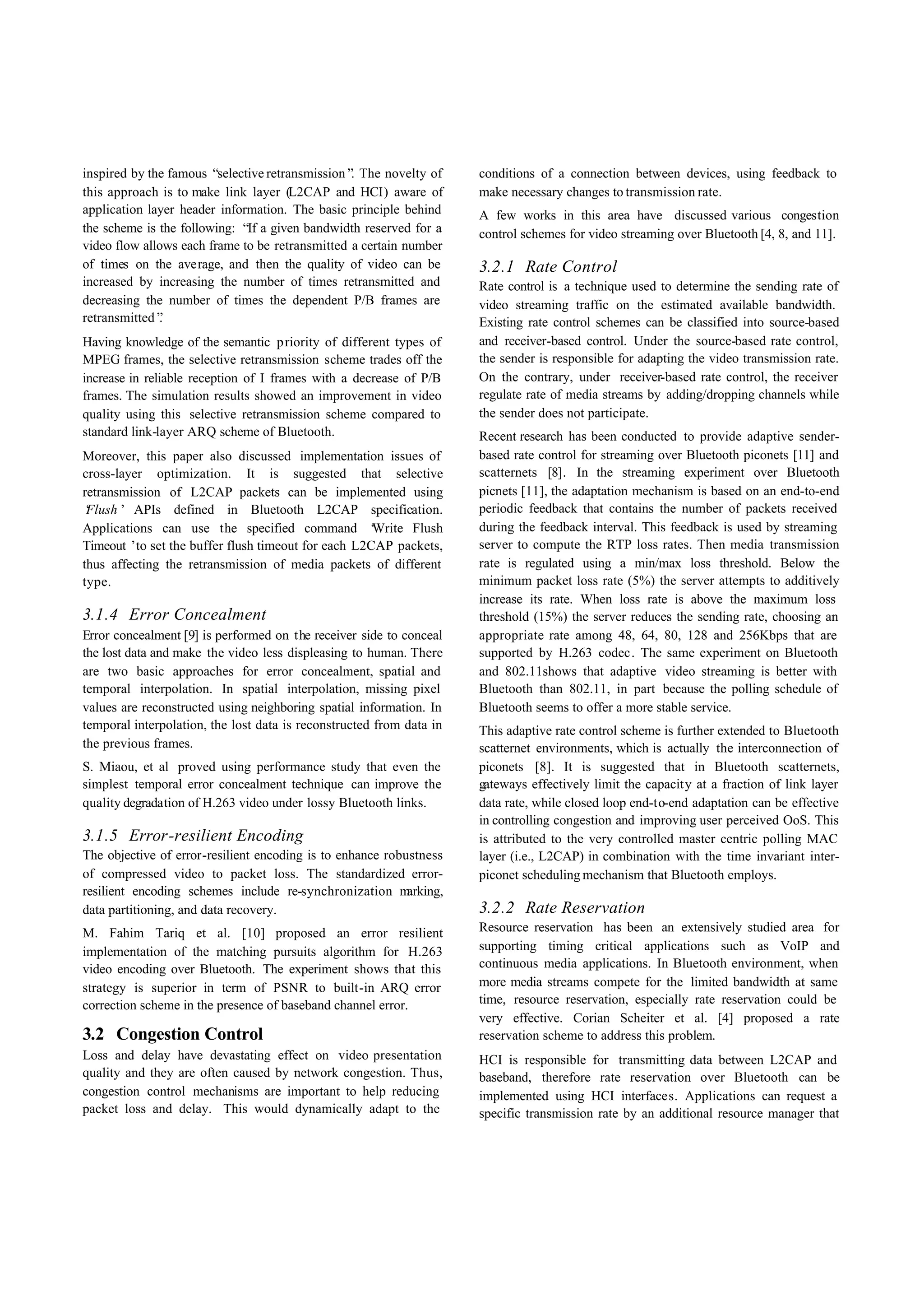inspired by the famous “ selective retransmission” The novelty of
                                                  .                   conditions of a connection between devices, using feedback to
this approach is to make link layer (L2CAP and HCI) aware of          make necessary changes to transmission rate.
application layer header information. The basic principle behind      A few works in this area have discussed various congestion
the scheme is the following: “ a given bandwidth reserved for a
                               If                                     control schemes for video streaming over Bluetooth [4, 8, and 11].
video flow allows each frame to be retransmitted a certain number
of times on the average, and then the quality of video can be         3.2.1 Rate Control
increased by increasing the number of times retransmitted and         Rate control is a technique used to determine the sending rate of
decreasing the number of times the dependent P/B frames are           video streaming traffic on the estimated available bandwidth.
retransmitted”.                                                       Existing rate control schemes can be classified into source-based
Having knowledge of the semantic priority of different types of       and receiver-based control. Under the source-based rate control,
MPEG frames, the selective retransmission scheme trades off the       the sender is responsible for adapting the video transmission rate.
increase in reliable reception of I frames with a decrease of P/B     On the contrary, under receiver-based rate control, the receiver
frames. The simulation results showed an improvement in video         regulate rate of media streams by adding/dropping channels while
quality using this selective retransmission scheme compared to        the sender does not participate.
standard link-layer ARQ scheme of Bluetooth.                          Recent research has been conducted to provide adaptive sender-
Moreover, this paper also discussed implementation issues of          based rate control for streaming over Bluetooth piconets [11] and
cross-layer optimization. It is suggested that selective              scatternets [8]. In the streaming experiment over Bluetooth
retransmission of L2CAP packets can be implemented using              picnets [11], the adaptation mechanism is based on an end-to-end
‘Flush’ APIs defined in Bluetooth L2CAP specification.                periodic feedback that contains the number of packets received
Applications can use the specified command ‘         Write Flush      during the feedback interval. This feedback is used by streaming
Timeout ’to set the buffer flush timeout for each L2CAP packets,      server to compute the RTP loss rates. Then media transmission
thus affecting the retransmission of media packets of different       rate is regulated using a min/max loss threshold. Below the
type.                                                                 minimum packet loss rate (5%) the server attempts to additively
                                                                      increase its rate. When loss rate is above the maximum loss
3.1.4 Error Concealment                                               threshold (15%) the server reduces the sending rate, choosing an
Error concealment [9] is performed on the receiver side to conceal    appropriate rate among 48, 64, 80, 128 and 256Kbps that are
the lost data and make the video less displeasing to human. There     supported by H.263 codec. The same experiment on Bluetooth
are two basic approaches for error concealment, spatial and           and 802.11shows that adaptive video streaming is better with
temporal interpolation. In spatial interpolation, missing pixel       Bluetooth than 802.11, in part because the polling schedule of
values are reconstructed using neighboring spatial information. In    Bluetooth seems to offer a more stable service.
temporal interpolation, the lost data is reconstructed from data in   This adaptive rate control scheme is further extended to Bluetooth
the previous frames.                                                  scatternet environments, which is actually the interconnection of
S. Miaou, et al proved using performance study that even the          piconets [8]. It is suggested that in Bluetooth scatternets,
simplest temporal error concealment technique can improve the         gateways effectively limit the capacity at a fraction of link layer
quality degradation of H.263 video under lossy Bluetooth links.       data rate, while closed loop end-to-end adaptation can be effective
                                                                      in controlling congestion and improving user perceived OoS. This
3.1.5 Error-resilient Encoding                                        is attributed to the very controlled master centric polling MAC
The objective of error-resilient encoding is to enhance robustness    layer (i.e., L2CAP) in combination with the time invariant inter-
of compressed video to packet loss. The standardized error-           piconet scheduling mechanism that Bluetooth employs.
resilient encoding schemes include re-synchronization m     arking,
data partitioning, and data recovery.                                 3.2.2 Rate Reservation
M. Fahim Tariq et al. [10] proposed an error resilient                Resource reservation has been an extensively studied area for
implementation of the matching pursuits algorithm for H.263           supporting timing critical applications such as VoIP and
video encoding over Bluetooth. The experiment shows that this         continuous media applications. In Bluetooth environment, when
strategy is superior in term of PSNR to built-in ARQ error            more media streams compete for the limited bandwidth at same
correction scheme in the presence of baseband channel error.          time, resource reservation, especially rate reservation could be
                                                                      very effective. Corian Scheiter et al. [4] proposed a rate
3.2 Congestion Control                                                reservation scheme to address this problem.
Loss and delay have devastating effect on video presentation          HCI is responsible for transmitting data between L2CAP and
quality and they are often caused by network congestion. Thus,        baseband, therefore rate reservation over Bluetooth can be
congestion control mechanisms are important to help reducing          implemented using HCI interfaces. Applications can request a
packet loss and delay. This would dynamically adapt to the            specific transmission rate by an additional resource manager that
 