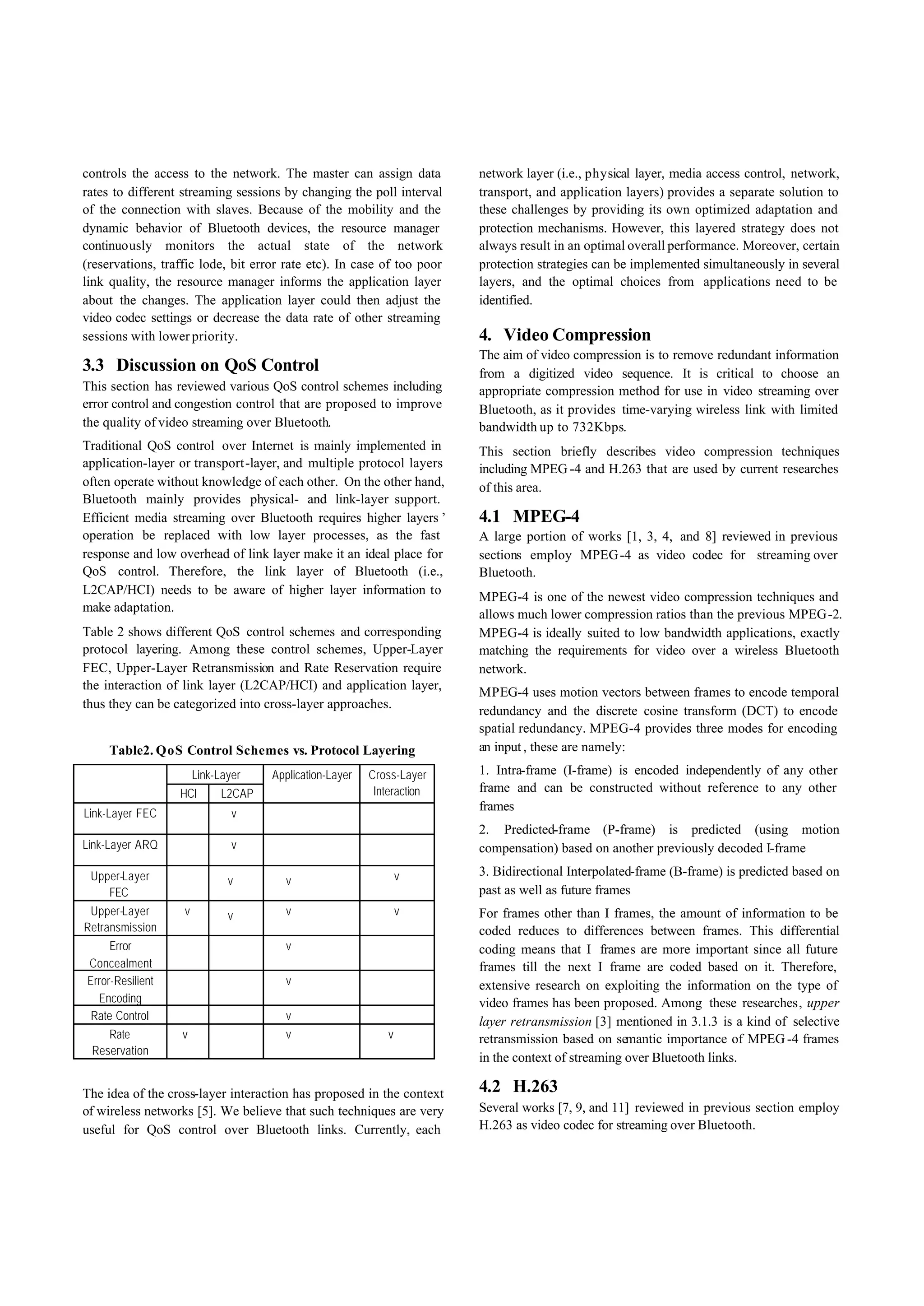 controls the access to the network. The master can assign data          network layer (i.e., physical layer, media access control, network,
rates to different streaming sessions by changing the poll interval     transport, and application layers) provides a separate solution to
of the connection with slaves. Because of the mobility and the          these challenges by providing its own optimized adaptation and
dynamic behavior of Bluetooth devices, the resource manager             protection mechanisms. However, this layered strategy does not
continuously monitors the actual state of the network                   always result in an optimal overall performance. Moreover, certain
(reservations, traffic lode, bit error rate etc). In case of too poor   protection strategies can be implemented simultaneously in several
link quality, the resource manager informs the application layer        layers, and the optimal choices from applications need to be
about the changes. The application layer could then adjust the          identified.
video codec settings or decrease the data rate of other streaming
sessions with lower priority.                                           4. Video Compression
                                                                        The aim of video compression is to remove redundant information
3.3 Discussion on QoS Control                                           from a digitized video sequence. It is critical to choose an
This section has reviewed various QoS control schemes including         appropriate compression method for use in video streaming over
error control and congestion control that are proposed to improve       Bluetooth, as it provides time-varying wireless link with limited
the quality of video streaming over Bluetooth.                          bandwidth up to 732Kbps.
Traditional QoS control over Internet is mainly implemented in          This section briefly describes video compression techniques
application-layer or transport -layer, and multiple protocol layers     including MPEG -4 and H.263 that are used by current researches
often operate without knowledge of each other. On the other hand,       of this area.
Bluetooth mainly provides physical- and link-layer support.
Efficient media streaming over Bluetooth requires higher layers’        4.1 MPEG-4
operation be replaced with low layer processes, as the fast             A large portion of works [1, 3, 4, and 8] reviewed in previous
response and low overhead of link layer make it an ideal place for      sections employ MPEG -4 as video codec for streaming over
QoS control. Therefore, the link layer of Bluetooth (i.e.,              Bluetooth.
L2CAP/HCI) needs to be aware of higher layer information to
                                                                        MPEG-4 is one of the newest video compression techniques and
make adaptation.
                                                                        allows much lower compression ratios than the previous MPEG-2.
Table 2 shows different QoS control schemes and corresponding           MPEG-4 is ideally suited to low bandwidth applications, exactly
protocol layering. Among these control schemes, Upper-Layer             matching the requirements for video over a wireless Bluetooth
FEC, Upper-Layer Retransmission and Rate Reservation require            network.
the interaction of link layer (L2CAP/HCI) and application layer,
                                                                        MPEG-4 uses motion vectors between frames to encode temporal
thus they can be categorized into cross-layer approaches.
                                                                        redundancy and the discrete cosine transform (DCT) to encode
                                                                        spatial redundancy. MPEG-4 provides three modes for encoding
     Table2. QoS Control Schemes vs. Protocol Layering                  an input , these are namely:

                       Link-Layer   Application-Layer   Cross-Layer     1. Intra-frame (I-frame) is encoded independently of any other
                  HCI       L2CAP                        Interaction    frame and can be constructed without reference to any other
                                                                        frames
Link-Layer FEC                 v
                                                                        2. Predicted-frame (P-frame) is predicted (using motion
Link-Layer ARQ                 v                                        compensation) based on another previously decoded I-frame

 Upper-Layer                                                    v       3. Bidirectional Interpolated-frame (B-frame) is predicted based on
                              v       v
    FEC                                                                 past as well as future frames
 Upper-Layer       v          v       v                         v       For frames other than I frames, the amount of information to be
Retransmission                                                          coded reduces to differences between frames. This differential
     Error                            v                                 coding means that I frames are more important since all future
Concealment                                                             frames till the next I frame are coded based on it. Therefore,
Error-Resilient                       v                                 extensive research on exploiting the information on the type of
  Encoding                                                              video frames has been proposed. Among these researches, upper
 Rate Control                         v                                 layer retransmission [3] mentioned in 3.1.3 is a kind of selective
    Rate           v                  v                     v           retransmission based on semantic importance of MPEG -4 frames
 Reservation
                                                                        in the context of streaming over Bluetooth links.

The idea of the cross-layer interaction has proposed in the context     4.2 H.263
of wireless networks [5]. We believe that such techniques are very      Several works [7, 9, and 11] reviewed in previous section employ
useful for QoS control over Bluetooth links. Currently, each            H.263 as video codec for streaming over Bluetooth.
 