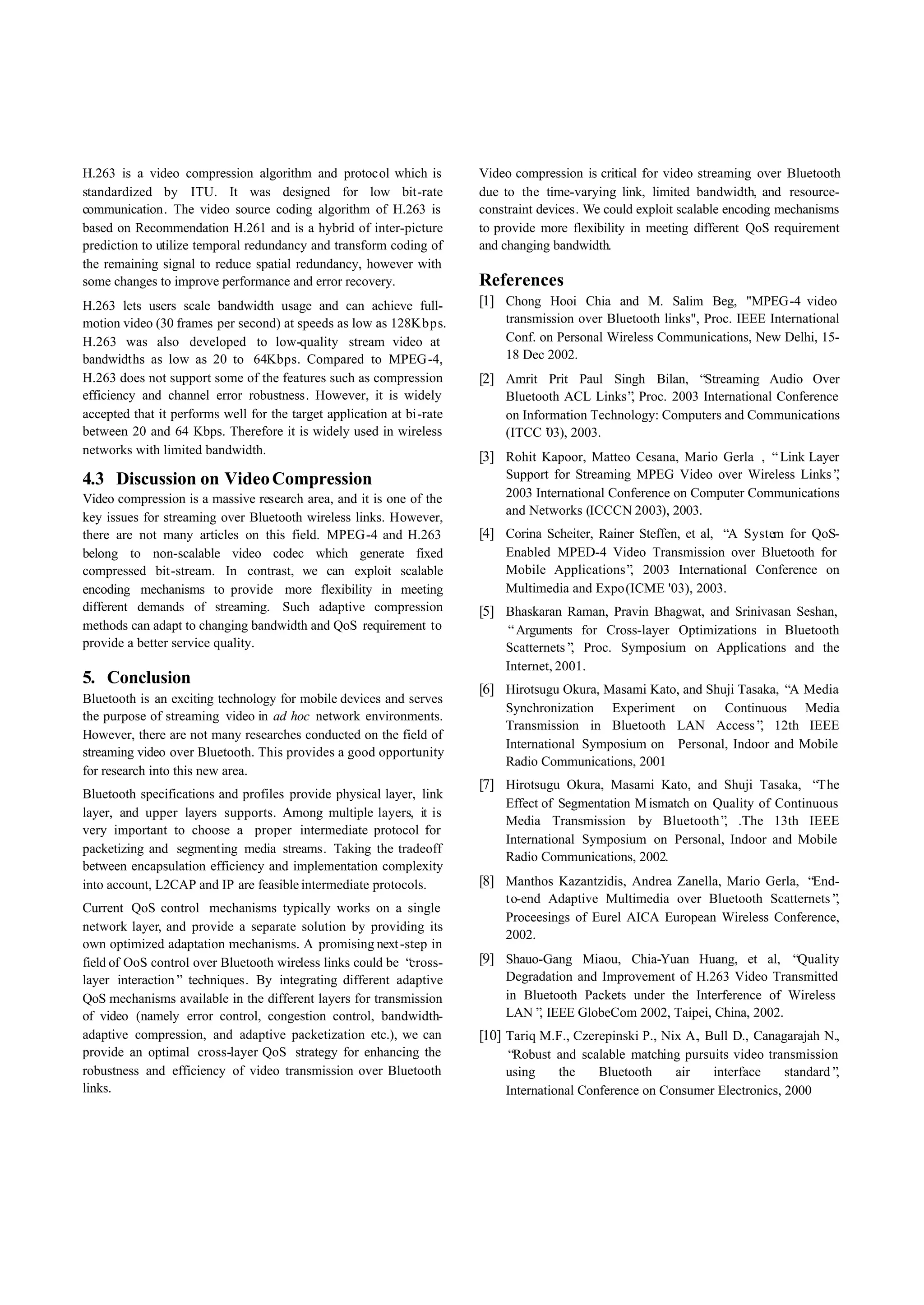 H.263 is a video compression algorithm and protocol which is           Video compression is critical for video streaming over Bluetooth
standardized by ITU. It was designed for low bit-rate                  due to the time-varying link, limited bandwidth, and resource-
communication. The video source coding algorithm of H.263 is           constraint devices. We could exploit scalable encoding mechanisms
based on Recommendation H.261 and is a hybrid of inter-picture         to provide more flexibility in meeting different QoS requirement
prediction to utilize temporal redundancy and transform coding of      and changing bandwidth.
the remaining signal to reduce spatial redundancy, however with
some changes to improve performance and error recovery.                References
H.263 lets users scale bandwidth usage and can achieve full-           [1] Chong Hooi Chia and M. Salim Beg, "MPEG-4 video
motion video (30 frames per second) at speeds as low as 128Kbps.           transmission over Bluetooth links", Proc. IEEE International
H.263 was also developed to low-quality stream video at                    Conf. on Personal Wireless Communications, New Delhi, 15-
bandwidths as low as 20 to 64Kbps. Compared to MPEG-4,                     18 Dec 2002.
H.263 does not support some of the features such as compression        [2] Amrit Prit Paul Singh Bilan, “Streaming Audio Over
efficiency and channel error robustness. However, it is widely             Bluetooth ACL Links” Proc. 2003 International Conference
                                                                                                ,
accepted that it performs well for the target application at bi-rate       on Information Technology: Computers and Communications
between 20 and 64 Kbps. Therefore it is widely used in wireless            (ITCC’ 2003.
                                                                                  03),
networks with limited bandwidth.
                                                                       [3] Rohit Kapoor, Matteo Cesana, Mario Gerla , “Link Layer
4.3 Discussion on Video Compression                                        Support for Streaming MPEG Video over Wireless Links”  ,
Video compression is a massive research area, and it is one of the         2003 International Conference on Computer Communications
                                                                           and Networks (ICCCN 2003), 2003.
key issues for streaming over Bluetooth wireless links. However,
there are not many articles on this field. MPEG -4 and H.263           [4] Corina Scheiter, Rainer Steffen, et al, “ System for QoS-
                                                                                                                    A
belong to non-scalable video codec which generate fixed                    Enabled MPED-4 Video Transmission over Bluetooth for
compressed bit-stream. In contrast, we can exploit scalable                Mobile Applications” 2003 International Conference on
                                                                                                ,
encoding mechanisms to provide more flexibility in meeting                 Multimedia and Expo (ICME '03), 2003.
different demands of streaming. Such adaptive compression              [5] Bhaskaran Raman, Pravin Bhagwat, and Srinivasan Seshan,
methods can adapt to changing bandwidth and QoS requirement to             “Arguments for Cross-layer Optimizations in Bluetooth
provide a better service quality.                                          Scatternets” Proc. Symposium on Applications and the
                                                                                       ,
                                                                           Internet, 2001.
5. Conclusion
                                                                       [6] Hirotsugu Okura, Masami Kato, and Shuji Tasaka, “ Media
                                                                                                                            A
Bluetooth is an exciting technology for mobile devices and serves
                                                                           Synchronization Experiment on Continuous Media
the purpose of streaming video in ad hoc network environments.
                                                                           Transmission in Bluetooth LAN Access” 12th IEEE
                                                                                                                    ,
However, there are not many researches conducted on the field of
                                                                           International Symposium on Personal, Indoor and Mobile
streaming video over Bluetooth. This provides a good opportunity
                                                                           Radio Communications, 2001
for research into this new area.
                                                                       [7] Hirotsugu Okura, Masami Kato, and Shuji Tasaka, “The
Bluetooth specifications and profiles provide physical layer, link
                                                                           Effect of Segmentation M ismatch on Quality of Continuous
layer, and upper layers supports. Among multiple layers, it is
                                                                           Media Transmission by Bluetooth” .The 13th IEEE
                                                                                                                ,
very important to choose a proper intermediate protocol for
                                                                           International Symposium on Personal, Indoor and Mobile
packetizing and segmenting media streams. Taking the tradeoff
                                                                           Radio Communications, 2002.
between encapsulation efficiency and implementation complexity
into account, L2CAP and IP are feasible intermediate protocols.        [8] Manthos Kazantzidis, Andrea Zanella, Mario Gerla, “End-
                                                                           to-end Adaptive Multimedia over Bluetooth Scatternets”,
Current QoS control mechanisms typically works on a single
                                                                           Proceesings of Eurel AICA European Wireless Conference,
network layer, and provide a separate solution by providing its
                                                                           2002.
own optimized adaptation mechanisms. A promising next -step in
field of OoS control over Bluetooth wireless links could be “cross-    [9] Shauo-Gang Miaou, Chia-Yuan Huang, et al, “Quality
layer interaction” techniques. By integrating different adaptive           Degradation and Improvement of H.263 Video Transmitted
QoS mechanisms available in the different layers for transmission          in Bluetooth Packets under the Interference of Wireless
of video (namely error control, congestion control, bandwidth-             LAN” IEEE GlobeCom 2002, Taipei, China, 2002.
                                                                                ,
adaptive compression, and adaptive packetization etc.), we can         [10] Tariq M.F., Czerepinski P., Nix A., Bull D., Canagarajah N.,
provide an optimal cross-layer QoS strategy for enhancing the              “Robust and scalable matching pursuits video transmission
robustness and efficiency of video transmission over Bluetooth             using     the    Bluetooth    air   interface     standard”,
links.                                                                     International Conference on Consumer Electronics, 2000
 
