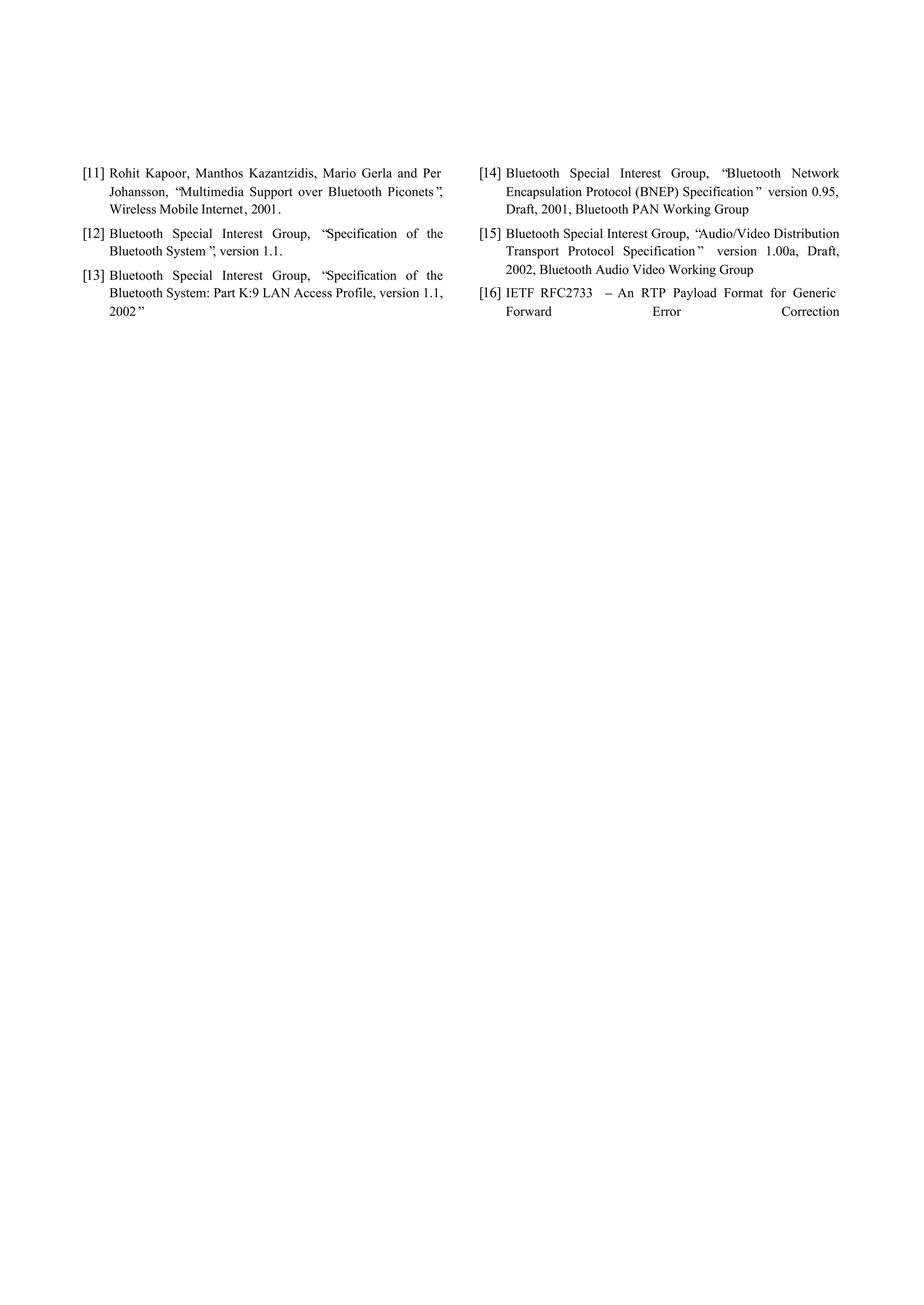 [11] Rohit Kapoor, Manthos Kazantzidis, Mario Gerla and Per       [14] Bluetooth Special Interest Group, “Bluetooth Network
    Johansson, “Multimedia Support over Bluetooth Piconets”,          Encapsulation Protocol (BNEP) Specification” version 0.95,
    Wireless Mobile Internet, 2001.                                   Draft, 2001, Bluetooth PAN Working Group
[12] Bluetooth Special Interest Group, “Specification of the      [15] Bluetooth Special Interest Group, “Audio/Video Distribution
    Bluetooth System” version 1.1.
                     ,                                                Transport Protocol Specification” version 1.00a, Draft,
[13] Bluetooth Special Interest Group, “Specification of the          2002, Bluetooth Audio Video Working Group
    Bluetooth System: Part K:9 LAN Access Profile, version 1.1,   [16] IETF RFC2733 – An RTP Payload Format for Generic
    2002”                                                             Forward                   Error                  Correction
 