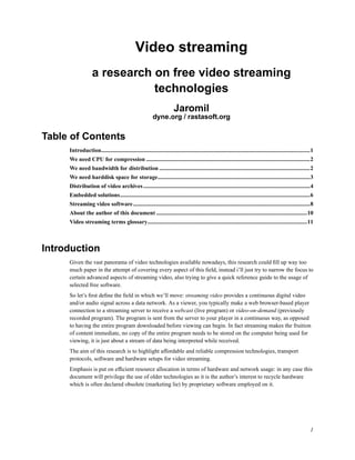 Video streaming
                   a research on free video streaming
                              technologies
                                                                        Jaromil
                                                          dyne.org / rastasoft.org

Table of Contents
     Introduction................................................................................................................................................1
     We need CPU for compression .................................................................................................................2
     We need bandwidth for distribution ........................................................................................................2
     We need harddisk space for storage.........................................................................................................3
     Distribution of video archives ...................................................................................................................4
     Embedded solutions...................................................................................................................................6
     Streaming video software..........................................................................................................................8
     About the author of this document ........................................................................................................10
     Video streaming terms glossary..............................................................................................................11



Introduction
     Given the vast panorama of video technologies available nowadays, this research could ﬁll up way too
     much paper in the attempt of covering every aspect of this ﬁeld, instead i’ll just try to narrow the focus to
     certain advanced aspects of streaming video, also trying to give a quick reference guide to the usage of
     selected free software.
     So let’s ﬁrst deﬁne the ﬁeld in which we’ll move: streaming video provides a continuous digital video
     and/or audio signal across a data network. As a viewer, you typically make a web browser-based player
     connection to a streaming server to receive a webcast (live program) or video-on-demand (previously
     recorded program). The program is sent from the server to your player in a continuous way, as opposed
     to having the entire program downloaded before viewing can begin. In fact streaming makes the fruition
     of content immediate, no copy of the entire program needs to be stored on the computer being used for
     viewing, it is just about a stream of data being interpreted while received.
     The aim of this research is to highlight affordable and reliable compression technologies, transport
     protocols, software and hardware setups for video streaming.
     Emphasis is put on efﬁcient resource allocation in terms of hardware and network usage: in any case this
     document will privilege the use of older technologies as it is the author’s interest to recycle hardware
     which is often declared obsolete (marketing lie) by proprietary software employed on it.




                                                                                                                                                                1
 