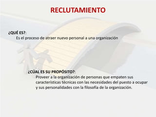 RECLUTAMIENTO
¿QUÉ ES?:
Es el proceso de atraer nuevo personal a una organización
¿CÚAL ES SU PROPÓSITO?:
Proveer a la organización de personas que empaten sus
características técnicas con las necesidades del puesto a ocupar
y sus personalidades con la filosofía de la organización.
 