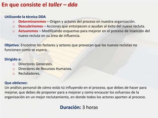 En que consiste el taller – dda
Utilizando la técnica DDA
o Determinaremos – Origen y actores del proceso en nuestra organización.
o Descubriremos – Acciones que entorpecen o ayudan al éxito del nuevo recluta.
o Actuaremos – Modificando esquemas para mejorar en el proceso de inserción del
nuevo recluta en su área de influencia.
Objetivo: Encontrar los factores y actores que provocan que los nuevos reclutas no
funcionen como se espera.
Dirigido a:
o Directores Generales.
o Directores de Recursos Humanos.
o Reclutadores.
Que obtienes:
Un análisis personal de cómo estás tú influyendo en el proceso, que debes de hacer para
mejorar, que debes de proponer para a mejorar y como encauzar los esfuerzos de la
organización en un mejor reclutamiento, en donde todos los actores aporten al proceso.
Duración: 3 horas
 