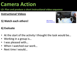 Camera Action
LO: Plan and produce a short instructional video sequence
Instructional Videos
5) Watch each others!
6) Evaluate
• At the start of the activity I thought the task would be…
• Working in a group is…
• I was pleased with…
• When I watched our work…
• Next time I would…
LINK: How to
make a cup of tea
 