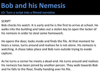 Bob and his Nemesis
LO: Turn a script into a filmed narrative
SCRIPT
Bob checks his watch. It is early and he is the first to arrive at school. He
walks into the building and takes out a stolen key to open the locker of
his nemesis in order to steal some homework.
He opens the door, looks inside and finds the file. At that moment he
hears a noise, turns around and realises he is not alone. His nemesis is
watching. A chase takes place and Bob runs outside trying to evade
capture.
As he turns a corner he meets a dead-end. He turns around and realises
his nemesis has been joined by another person. They walk towards Bob
and he falls to the floor, finally handing over his file.
 