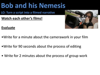 Bob and his Nemesis
LO: Turn a script into a filmed narrative
Watch each other’s films!
Evaluate
•Write for a minute about the camerawork in your film
•Write for 90 seconds about the process of editing
• Write for 2 minutes about the process of group work
 