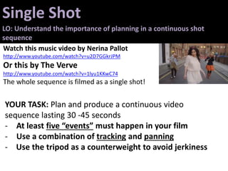 Single Shot
LO: Understand the importance of planning in a continuous shot
sequence
Watch this music video by Nerina Pallot
http://www.youtube.com/watch?v=u2D7GGkrJPM
Or this by The Verve
http://www.youtube.com/watch?v=1lyu1KKwC74
The whole sequence is filmed as a single shot!
YOUR TASK: Plan and produce a continuous video
sequence lasting 30 -45 seconds
- At least five “events” must happen in your film
- Use a combination of tracking and panning
- Use the tripod as a counterweight to avoid jerkiness
 