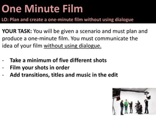 One Minute Film
LO: Plan and create a one-minute film without using dialogue
YOUR TASK: You will be given a scenario and must plan and
produce a one-minute film. You must communicate the
idea of your film without using dialogue.
- Take a minimum of five different shots
- Film your shots in order
- Add transitions, titles and music in the edit
 