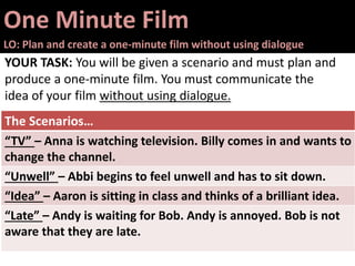 One Minute Film
LO: Plan and create a one-minute film without using dialogue
YOUR TASK: You will be given a scenario and must plan and
produce a one-minute film. You must communicate the
idea of your film without using dialogue.
The Scenarios…
“TV” – Anna is watching television. Billy comes in and wants to
change the channel.
“Unwell” – Abbi begins to feel unwell and has to sit down.
“Idea” – Aaron is sitting in class and thinks of a brilliant idea.
“Late” – Andy is waiting for Bob. Andy is annoyed. Bob is not
aware that they are late.
 