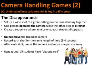 Camera Handling Games (2)
LO: Understand how collaboration is key in a film crew
The Disappearance
• Set up a wide shot of a group sitting on chairs or standing together
• One person operates the camera while the other acts as director
• Create a sequence where, one by one, each student disappears
• Do not move the tripod or camera
• Record each shot for the same length of time (3-4 seconds)
• After each shot, pause the camera and move one person away
• Repeat until all students have “disappeared”
 