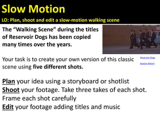 Slow Motion
LO: Plan, shoot and edit a slow-motion walking scene
The “Walking Scene” during the titles
of Reservoir Dogs has been copied
many times over the years.
Your task is to create your own version of this classic
scene using five different shots.
Plan your idea using a storyboard or shotlist
Shoot your footage. Take three takes of each shot.
Frame each shot carefully
Edit your footage adding titles and music
Reservoir Dogs
Buxton Advert
 