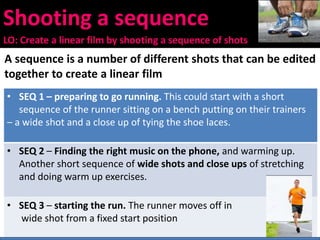 Shooting a sequence
LO: Create a linear film by shooting a sequence of shots
A sequence is a number of different shots that can be edited
together to create a linear film
• SEQ 1 – preparing to go running. This could start with a short
sequence of the runner sitting on a bench putting on their trainers
– a wide shot and a close up of tying the shoe laces.
• SEQ 2 – Finding the right music on the phone, and warming up.
Another short sequence of wide shots and close ups of stretching
and doing warm up exercises.
• SEQ 3 – starting the run. The runner moves off in
wide shot from a fixed start position
 
