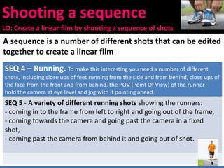 Shooting a sequence
LO: Create a linear film by shooting a sequence of shots
A sequence is a number of different shots that can be edited
together to create a linear film
SEQ 4 – Running. To make this interesting you need a number of different
shots, including close ups of feet running from the side and from behind, close ups of
the face from the front and from behind, the POV (Point Of View) of the runner –
hold the camera at eye level and jog with it pointing ahead.
SEQ 5 - A variety of different running shots showing the runners:
- coming in to the frame from left to right and going out of the frame,
- coming towards the camera and going past the camera in a fixed
shot,
- coming past the camera from behind it and going out of shot.
 