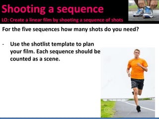 Shooting a sequence
LO: Create a linear film by shooting a sequence of shots
For the five sequences how many shots do you need?
- Use the shotlist template to plan
your film. Each sequence should be
counted as a scene.
 