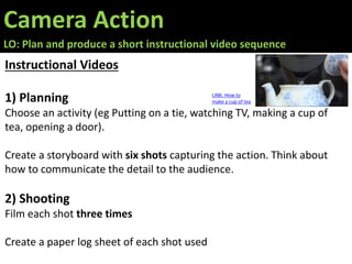 Camera Action
LO: Plan and produce a short instructional video sequence
Instructional Videos
1) Planning
Choose an activity (eg Putting on a tie, watching TV, making a cup of
tea, opening a door).
Create a storyboard with six shots capturing the action. Think about
how to communicate the detail to the audience.
2) Shooting
Film each shot three times
Create a paper log sheet of each shot used
LINK: How to
make a cup of tea
 