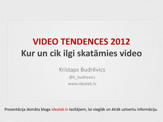 VIDEO TENDENCES 2012
         Kur un cik ilgi skatāmies video
                                Kristaps Budrēvics
                                     @k_budrevics
                                     www.idealab.lv




Prezentācija domāta bloga idealab.lv lasītājiem, lai vieglāk un ātrāk uztvertu informāciju.
 