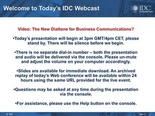 Welcome to Today’s IDC Webcast


          Video: The New Dialtone for Business Communications?

        •Today’s presentation will begin at 3pm GMT/4pm CET, please
               stand by. There will be silence before we begin.

        •There is no separate dial-in number – both the presentation
         and audio will be delivered via the console. Please un-mute
           and adjust the volume on your computer accordingly.

          •Slides are available for immediate download. An archived
         replay of today’s Web conference will be available within 24
            hours using the same URL provided for the live event.

        •Questions may be asked at any time during the presentation
                             via the console.

         •For assistance, please use the Help button on the console.

© IDC                                                                   Mar-11   1
 