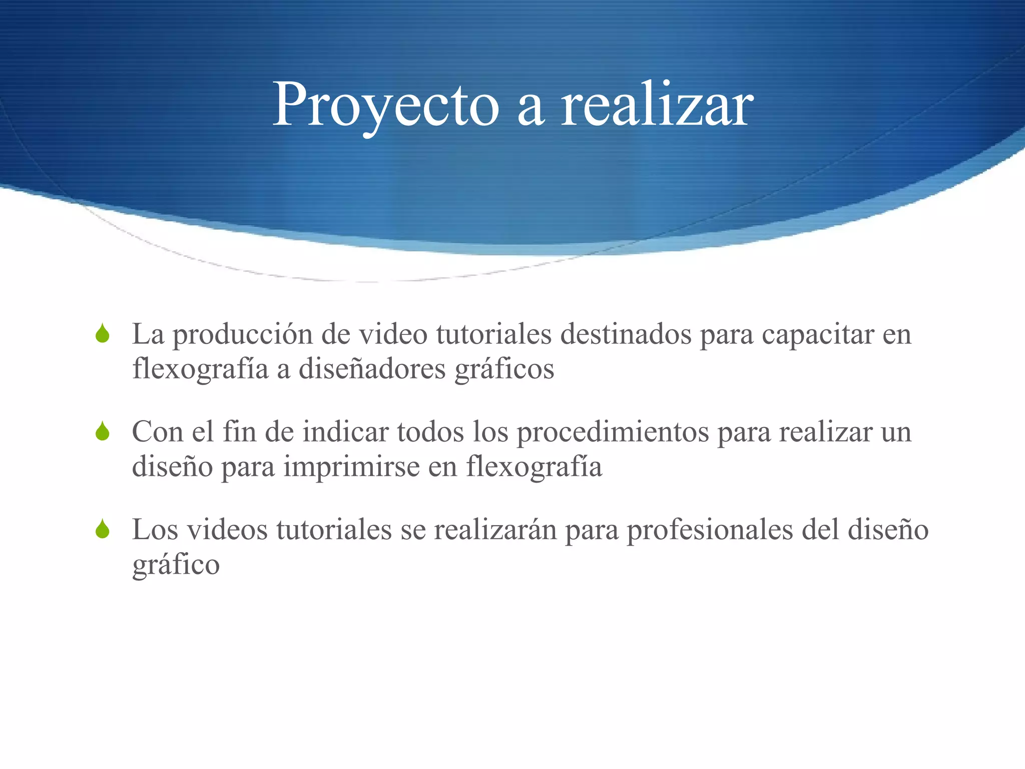 Proyecto a realizar La producción de video tutoriales destinados para capacitar en flexografía a diseñadores gráficos Con el fin de indicar todos los procedimientos para realizar un diseño para imprimirse en flexografía Los videos tutoriales se realizarán para profesionales del diseño gráfico 