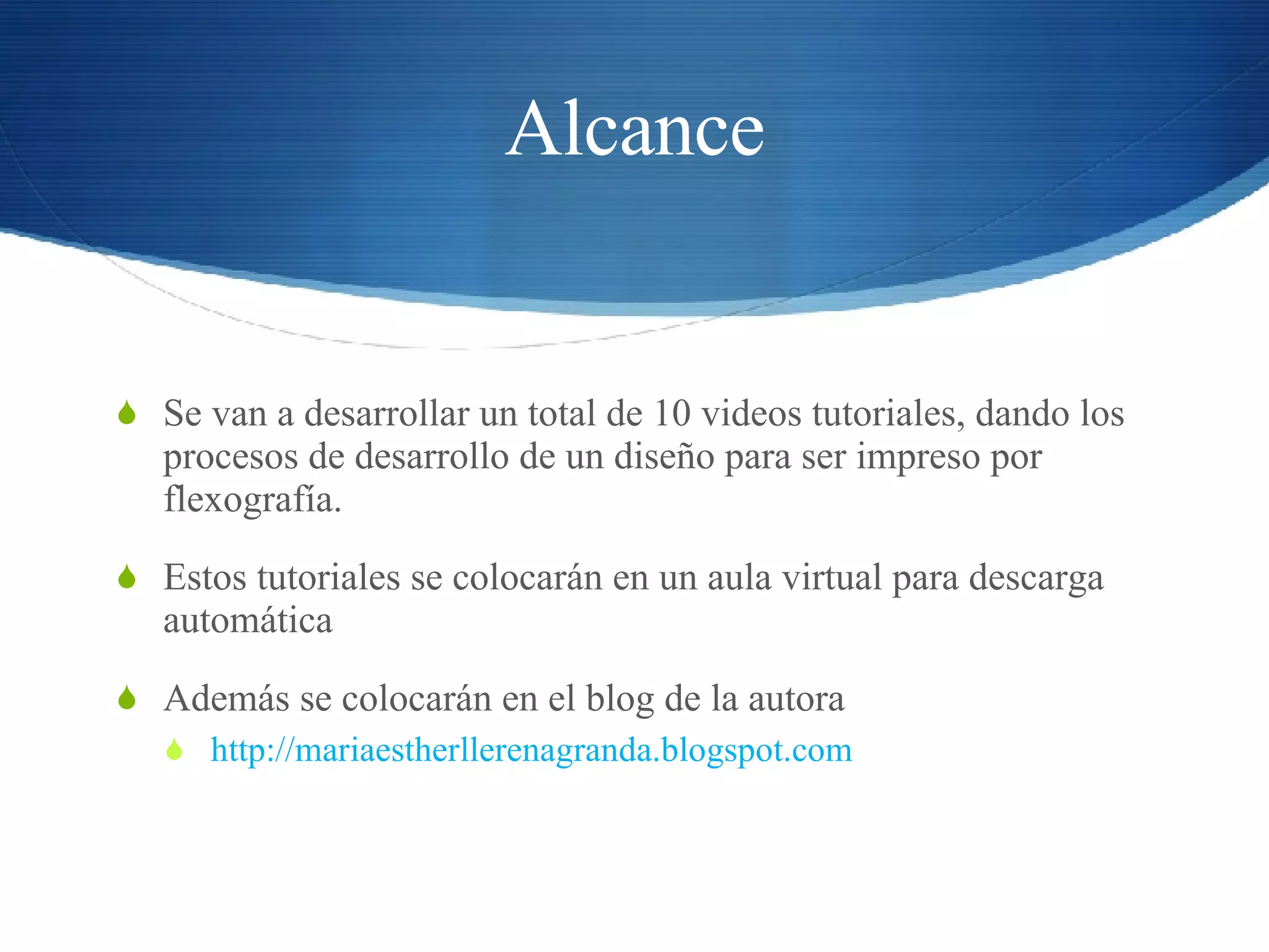 Alcance Se van a desarrollar un total de 10 videos tutoriales, dando los procesos de desarrollo de un diseño para ser impreso por flexografía. Estos tutoriales se colocarán en un aula virtual para descarga automática Además se colocarán en el blog de la autora http://mariaestherllerenagranda.blogspot.com 