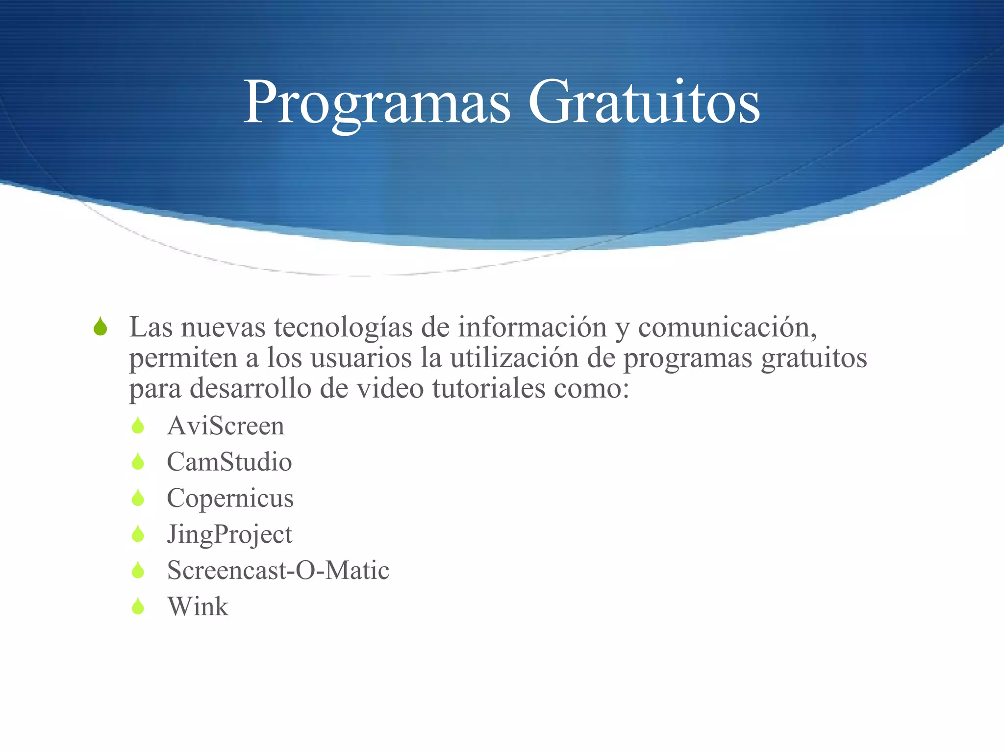 Programas Gratuitos Las nuevas tecnologías de información y comunicación, permiten a los usuarios la utilización de programas gratuitos  para desarrollo de video tutoriales como: AviScreen CamStudio Copernicus JingProject Screencast-O-Matic Wink 