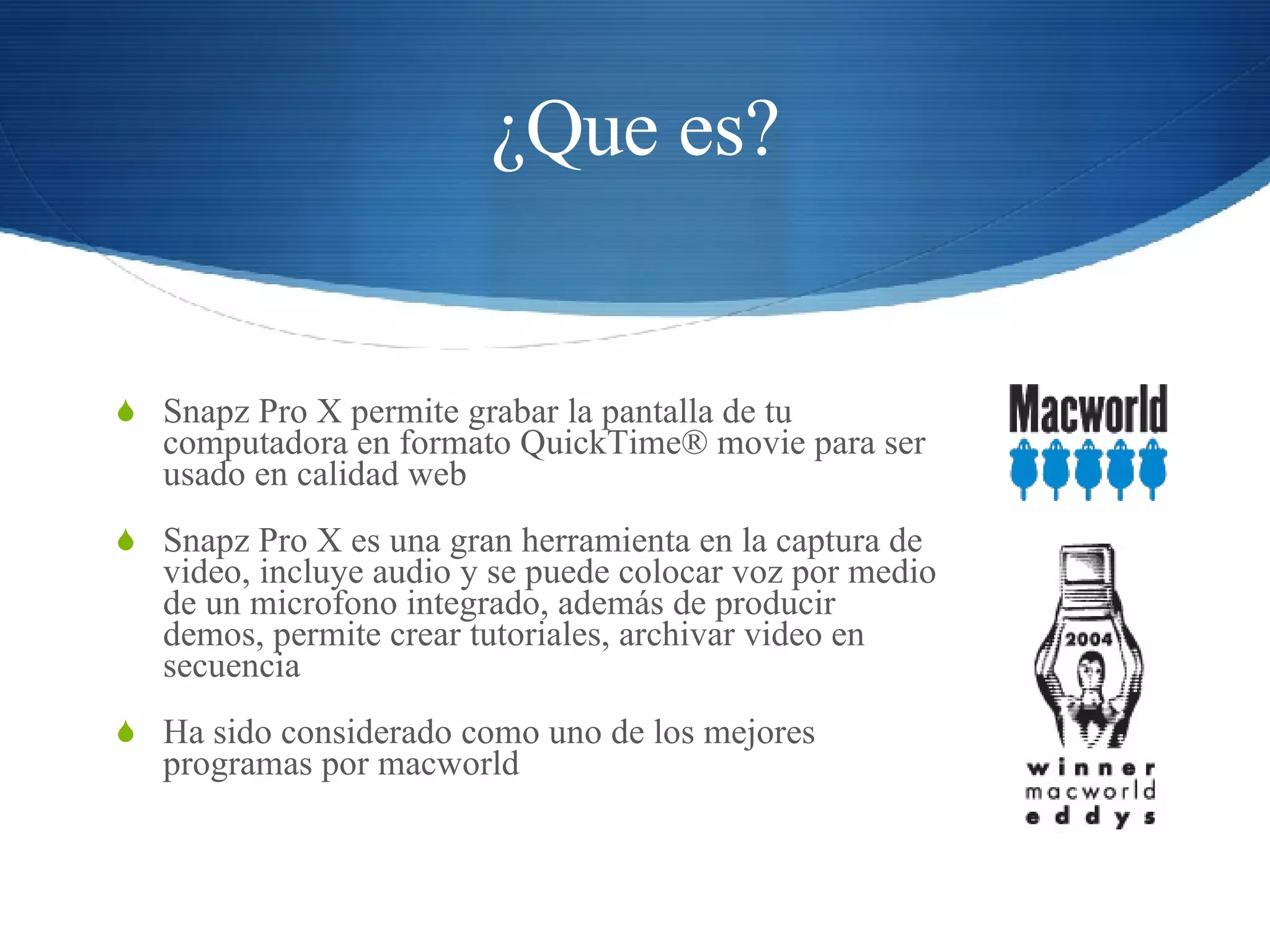 ¿Que es? Snapz Pro X permite grabar la pantalla de tu computadora en formato QuickTime® movie para ser usado en calidad web Snapz Pro X es una gran herramienta en la captura de video, incluye audio y se puede colocar voz por medio de un microfono integrado, además de producir demos, permite crear tutoriales, archivar video en secuencia Ha sido considerado como uno de los mejores programas por macworld 
