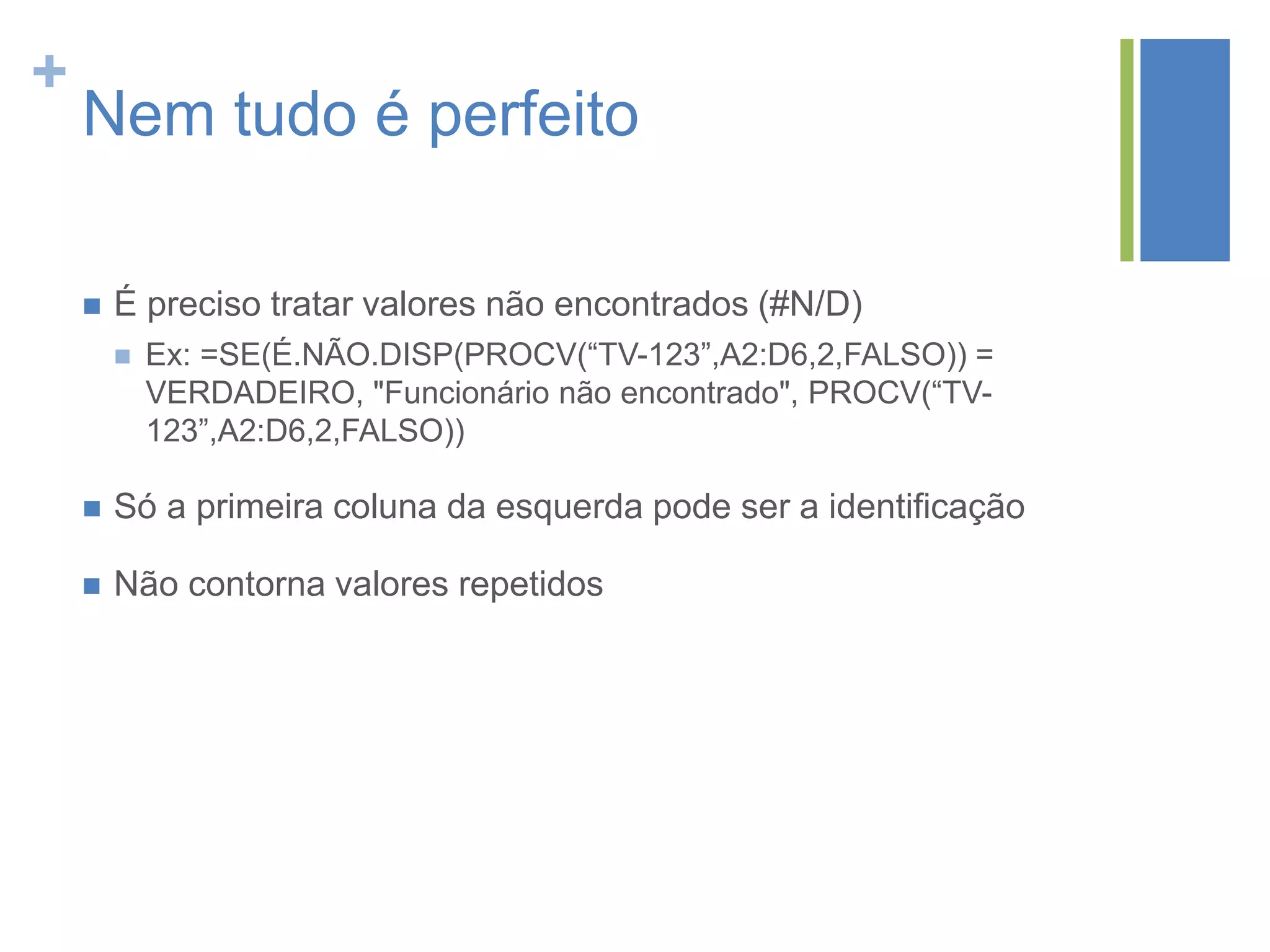 +
Nem tudo é perfeito
 É preciso tratar valores não encontrados (#N/D)
 Ex: =SE(É.NÃO.DISP(PROCV(“TV-123”,A2:D6,2,FALSO)) =
VERDADEIRO, "Funcionário não encontrado", PROCV(“TV-
123”,A2:D6,2,FALSO))
 Só a primeira coluna da esquerda pode ser a identificação
 Não contorna valores repetidos
 