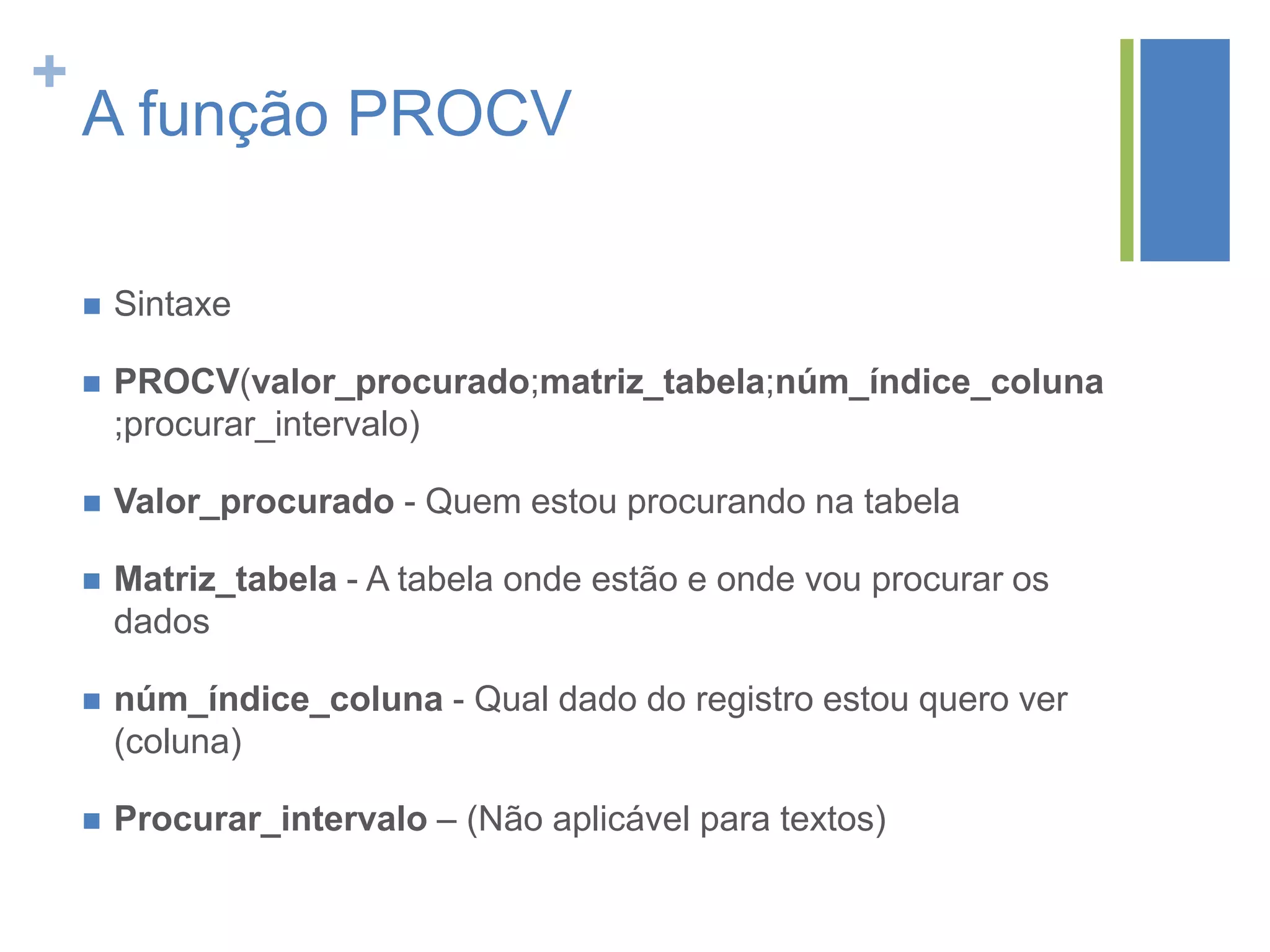 +
A função PROCV
 Sintaxe
 PROCV(valor_procurado;matriz_tabela;núm_índice_coluna
;procurar_intervalo)
 Valor_procurado - Quem estou procurando na tabela
 Matriz_tabela - A tabela onde estão e onde vou procurar os
dados
 núm_índice_coluna - Qual dado do registro estou quero ver
(coluna)
 Procurar_intervalo – (Não aplicável para textos)
 