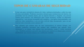 TIPOS DE CÁMARAS DE SEGURIDAD
 Existe una gran variedad de cámaras de video vigilancia destinadas a cubrir las más
diversas necesidades. Podemos encontrar cámaras para instalaciones de interior, las
preferidas son las cámaras domo, por su aspecto discreto y elegante, con carcasa
estanca para exterior, con infrarrojos para visión nocturna, ocultas en diferentes
dispositivos , con carcasa irrompible anti vandálica , con óptica intercambiable, con
señal de vídeo inalámbrica o con servidor web de vídeo incorporado para ver por
Internet más conocidas como cámaras IP.
 Hay cámaras que reúnen más de una característica al mismo tiempo, por
ejemplo, podemos encontrar una cámara anti vandálica que además tiene
infrarrojos y es domo, una cámara con movimiento, zoom y visión nocturna
, etc...También podemos convertir una cámara para interior en cámara para exterior
añadiéndole una carcasa estanca con ventilación estándar.
 