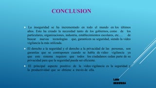 CONCLUSION
 La inseguridad se ha incrementado en todo el mundo en los últimos
años. Esto ha creado la necesidad tanto de los gobiernos, como de los
particulares, organizaciones, industria, establecimientos escolares, etc.… de
buscar nuevas tecnologías que, garanticen su seguridad, siendo la video
vigilancia la más utilizada.
 El derecho a la seguridad y el derecho a la privacidad de las personas, son
garantías que se contraponen cuando se habla de video vigilancia ya
que este sistema requiere que todos los ciudadanos cedan parte de su
privacidad para que la seguridad pueda ser eficiente.
 El principal aspecto positivo de la video vigilancia es la seguridad y
la productividad que se obtiene a través de ella.
Luis
Herrera
 