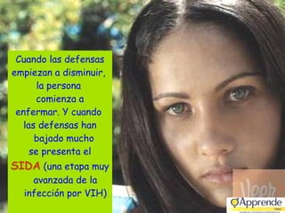 Cuando las defensas empiezan a disminuir,  la persona  comienza a enfermar. Y cuando  las defensas han bajado mucho  se presenta el SIDA  (una etapa muy avanzada de la infección por VIH) 
