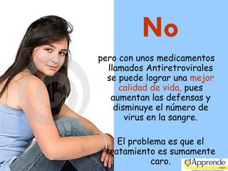 No pero con unos medicamentos llamados Antiretrovirales se puede lograr una  mejor calidad de vida,  pues aumentan las defensas y disminuye el número de virus en la sangre. El problema es que el tratamiento es sumamente caro. 
