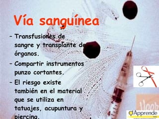 Vía sanguínea Transfusiones de sangre y transplante de órganos. Compartir instrumentos punzo cortantes.  El riesgo existe también en el material que se utiliza en tatuajes, acupuntura y piercing. 