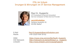 ITIL im Irrtum
  Irrungen & Wirrungen im IT Service Management



                 Paul G. Huppertz
                 ICT-Consultant & Service Consultant
                 Service Composer & Meta Service Provider

                 servicEvolution
                 Schöne Aussicht 41
                 65396 Walluf




E-Mail         Paul.G.Huppertz@servicEvolution.com
Mobile         +49-1520-9 84 59 62

XING           https://www.xing.com/profile/PaulG_Huppertz
CIO Netzwerk   http://netzwerk.cio.de/profil/paul_g__huppertz
LinkedIn       http://www.linkedin.com/in/paulghuppertz
 