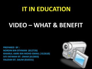 VIDEO – WHAT & BENEFIT
IT IN EDUCATION
PREPARED BY :
NORDIN BIN OTHMAN (812726)
KHAIRUL AMRI BIN MOHD ISMAIL ( 812610)
SITI FATIMAH BT. OMAR (812803)
FAUZIAH BT. SALIM (810331)
 