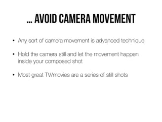 … avoid camera movement
• Any sort of camera movement is advanced technique
• Hold the camera still and let the movement happen
inside your composed shot
• Most great TV/movies are a series of still shots
 