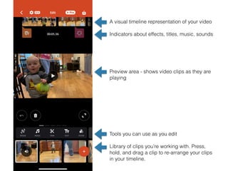 A visual timeline representation of your video
Indicators about effects, titles, music, sounds
Preview area - shows video clips as they are
playing
Tools you can use as you edit
Library of clips you’re working with. Press,
hold, and drag a clip to re-arrange your clips
in your timeline.
 