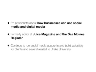 • I’m passionate about how businesses can use social
media and digital media
• Formerly editor at Juice Magazine and the Des Moines
Register
• Continue to run social media accounts and build websites  
for clients and several related to Drake University
 