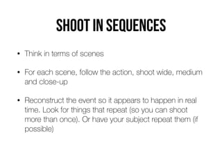 Shoot in sequences
• Think in terms of scenes
• For each scene, follow the action, shoot wide, medium
and close-up
• Reconstruct the event so it appears to happen in real
time. Look for things that repeat (so you can shoot
more than once). Or have your subject repeat them (if
possible)
 