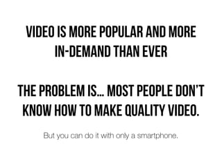Video is more popular and more  
in-demand than ever
The problem is… most people don’t
know how to make quality video.
But you can do it with only a smartphone.
 