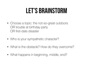 Let’s BRAINSTORM
• Choose a topic: the not-so-great outdoors  
OR trouble at birthday party 
OR ﬁrst-date disaster
• Who is your sympathetic character?
• What is the obstacle? How do they overcome?
• What happens in beginning, middle, end?
 