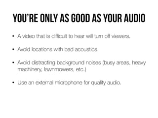 you’re only as good as your audio
• A video that is diﬃcult to hear will turn oﬀ viewers.
• Avoid locations with bad acoustics.
• Avoid distracting background noises (busy areas, heavy
machinery, lawnmowers, etc.)
• Use an external microphone for quality audio.
 
