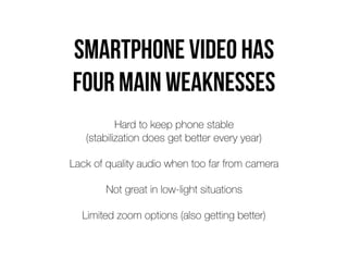Smartphone video has  
four main weaknesses
Hard to keep phone stable  
(stabilization does get better every year)
Lack of quality audio when too far from camera
Not great in low-light situations
Limited zoom options (also getting better)
 