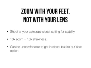 Zoom with your feet,  
not with your lens
• Shoot at your camera’s widest setting for stability
• 10x zoom = 10x shakiness
• Can be uncomfortable to get in close, but it’s our best
option
 