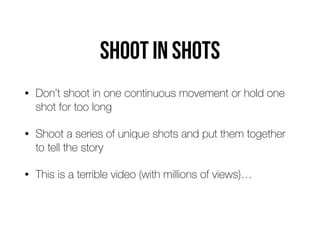 Shoot in shots
• Don’t shoot in one continuous movement or hold one
shot for too long
• Shoot a series of unique shots and put them together
to tell the story
• This is a terrible video (with millions of views)…
 
