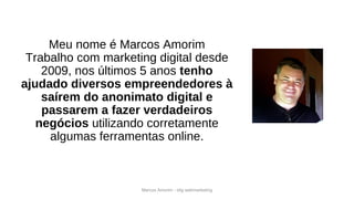 Marcos Amorim - idig webmarketing
Meu nome é Marcos Amorim
Trabalho com marketing digital desde
2009, nos últimos 5 anos tenho
ajudado diversos empreendedores à
saírem do anonimato digital e
passarem a fazer verdadeiros
negócios utilizando corretamente
algumas ferramentas online.
 