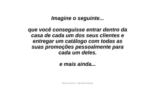 Marcos Amorim - idig webmarketing
Imagine o seguinte...
que você conseguisse entrar dentro da
casa de cada um dos seus clientes e
entregar um catálogo com todas as
suas promoções pessoalmente para
cada um deles.
e mais ainda...
 