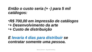 Marcos Amorim - idig webmarketing
Então o custo seria (+ -) para 5 mil
catálogos:
•R$ 700,00 em impressão de catálogos
•+ Desenvolvimento da arte
•+ Custo de distribuição
E levaria 4 dias para distribuir se
contratar somente uma pessoa.
 